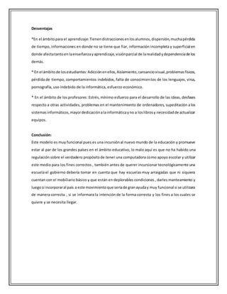 Desventajas
*En el ámbitopara el aprendizaje:Tienendistraccionesenlosalumnos,dispersión,muchapérdida
de tiempo, informaciones en donde no se tiene que fiar, información incompleta y superficial en
donde afectatantoen laenseñanzayaprendizaje,visiónparcial de larealidadydependenciade los
demás.
* En el ámbitode losestudiantes:Adicciónenellos,Aislamiento,cansanciovisual,problemasfísicos,
pérdida de tiempo, comportamientos indebidos, falta de conocimientos de los lenguajes, virus,
pornografía, uso indebido de la informática, esfuerzo económico.
* En el ámbito de los profesores: Estrés,mínimo esfuerzo para el desarrollo de las ideas, desfases
respecto a otras actividades, problemas en el mantenimiento de ordenadores, supeditación a los
sistemasinformáticos,mayordedicaciónalainformáticayno a loslibrosy necesidadde actualizar
equipos.
Conclusión:
Este modelo es muy funcional pues es una incursiónal nuevo mundo de la educación y promueve
estar al par de los grandes países en el ámbito educativo, lo malo aquí es que no ha habido una
regulación sobre el verdadero propósitode tener una computadora como apoyo escolar y utilizar
este medio para los fines correctos , también antes de querer incursionar tecnológicamente una
escuela el gobierno debería tomar en cuenta que hay escuelas muy arraigadas que ni siquiera
cuentan con el mobiliario básico y que están en deplorables condiciones , darles manteamiento y
luegosi incorporaral país a este movimientoque seriade granayuday muy funcional si se utilizara
de manera correcta , si se informara la intención de la forma correcta y los fines a los cuales se
quiere y se necesita llegar.
 