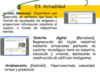E3: Actualidad e-Lens (Manresa).  Experiencia que desarrolla un software que hace la función de escaneador de imágenes y proporciona información inmediata al usuario, a través de dispositivos móviles. Distrito digital ( Barcelona ).  Regeneración del tejido industrial mediante actuaciones puntuales de carácter tecnológico tanto en industria, educación y vivienda, destacando la construcción de edificios inteligentes. Arabianranta ( Helsinki ).  Hiperconectada comunidad virtual y presencial.  