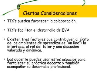 TIC’s pueden favorecer la colaboración. TIC’s facilitan el desarrollo de EVA Existen tres factores que contribuyen al éxito de los ambientes de aprendizajes “on line”: la  interface, el rol del tutor y una discusión valorada y dinámica.  Los docente puedes usar estos espacios para fortalecer su práctica docente y también acompañar su desarrollo profesional. Ciertas Consideraciones 