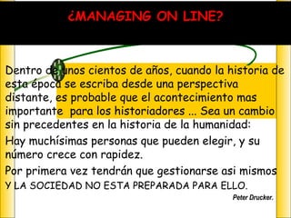 Dentro de unos cientos de años, cuando la historia de esta época se escriba desde una perspectiva distante, es probable que el acontecimiento mas importante  para los historiadores ... Sea un cambio sin precedentes en la historia de la humanidad:  Hay muchísimas personas que pueden elegir, y su número crece con rapidez. Por primera vez tendrán que gestionarse asi mismos  Y LA SOCIEDAD NO ESTA PREPARADA PARA ELLO. Peter Drucker.  ¿MANAGING ON LINE? 