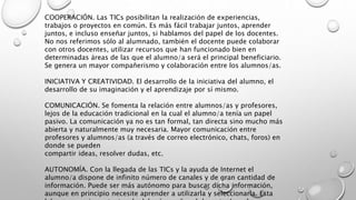 COOPERACIÓN. Las TICs posibilitan la realización de experiencias,
trabajos o proyectos en común. Es más fácil trabajar juntos, aprender
juntos, e incluso enseñar juntos, si hablamos del papel de los docentes.
No nos referimos sólo al alumnado, también el docente puede colaborar
con otros docentes, utilizar recursos que han funcionado bien en
determinadas áreas de las que el alumno/a será el principal beneficiario.
Se genera un mayor compañerismo y colaboración entre los alumnos/as.
INICIATIVA Y CREATIVIDAD. El desarrollo de la iniciativa del alumno, el
desarrollo de su imaginación y el aprendizaje por sí mismo.
COMUNICACIÓN. Se fomenta la relación entre alumnos/as y profesores,
lejos de la educación tradicional en la cual el alumno/a tenía un papel
pasivo. La comunicación ya no es tan formal, tan directa sino mucho más
abierta y naturalmente muy necesaria. Mayor comunicación entre
profesores y alumnos/as (a través de correo electrónico, chats, foros) en
donde se pueden
compartir ideas, resolver dudas, etc.
AUTONOMÍA. Con la llegada de las TICs y la ayuda de Internet el
alumno/a dispone de infinito número de canales y de gran cantidad de
información. Puede ser más autónomo para buscar dicha información,
aunque en principio necesite aprender a utilizarla y seleccionarla. Esta
 