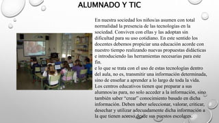 ALUMNADO Y TIC
En nuestra sociedad los niños/as asumen con total
normalidad la presencia de las tecnologías en la
sociedad. Conviven con ellas y las adoptan sin
dificultad para su uso cotidiano. En este sentido los
docentes debemos propiciar una educación acorde con
nuestro tiempo realizando nuevas propuestas didácticas
e introduciendo las herramientas necesarias para este
fin.
e lo que se trata con el uso de estas tecnologías dentro
del aula, no es, transmitir una información determinada,
sino de enseñar a aprender a lo largo de toda la vida.
Los centros educativos tienen que preparar a sus
alumnos/as para, no solo acceder a la información, sino
también saber “crear” conocimiento basado en dicha
información. Deben saber seleccionar, valorar, criticar,
desechar y utilizar adecuadamente dicha información a
la que tienen acceso desde sus puestos escolares.
 