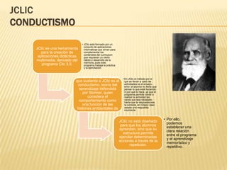 JCLIC
CONDUCTISMO
                               • JClic está formado por un
                                 conjunto de aplicaciones
    JClic es una herramienta     informáticas que sirven para
       para la creación de       complementar los
                                 contenidos del curriculum
     aplicaciones didácticas     que requieran un cierto
    multimedia, derivado del     hábito o desarrollo de la
                                 memoria, pues este
       programa Clic 3.0.        programa trabaja la práctica
                                 y la ejercitación.


                          La teoría del aprendizaje               • En JClic el método por el
                          que sustenta a JClic es el                que se llevan a cabo las
                           conductismo, teoría del                  actividades es el ensayo-
                                                                    error: el alumno no tiene que
                            aprendizaje defendida                   pensar lo que está haciendo
                              por Skinner, quien                    ni por qué lo hace, ya que el
                                                                    programa permite volver a
                                  considera el                      realizar la actividad las
                            comportamiento como                     veces que sea necesario
                                                                    hasta que la respuesta sea
                              una función de las                    la correcta, en ningún caso
                           historias ambientales de                 acepta una respuesta
                                                                    incorrecta.
                                   refuerzo.
                                                                                                    • Por ello,
                                                                JClic no está diseñado
                                                                                                      podemos
                                                                 para que los alumnos
                                                                                                      establecer una
                                                                aprendan, sino que su
                                                                                                      clara relación
                                                                  estructura permite
                                                                                                      entre el programa
                                                                ejercitar determinadas
                                                                                                      y el aprendizaje
                                                                acciones a través de la
                                                                                                      memorístico y
                                                                       repetición.
                                                                                                      repetitivo.
 