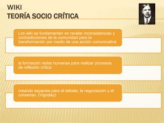 WIKI
TEORÍA SOCIO CRÍTICA

   Los wiki se fundamentan en revelar inconsistencias y
   contradicciones de la comunidad para la
   transformación por medio de una acción comunicativa




   la formación redes humanas para realizar procesos
   de reflexión crítica




   creando espacios para el debate, la negociación y el
   consenso. (Vigotsky)
 
