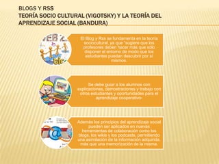 BLOGS Y RSS
TEORÍA SOCIO CULTURAL (VIGOTSKY) Y LA TEORÍA DEL
APRENDIZAJE SOCIAL (BANDURA)

                    El Blog y Rss se fundamenta en la teoría
                      sociocultural, ya que “sugiere que los
                     profesores deben hacer más que sólo
                      disponer el entorno de modo que los
                       estudiantes puedan descubrir por sí
                                      mismos.




                         Se debe guiar a los alumnos con
                   explicaciones, demostraciones y trabajo con
                    otros estudiantes y oportunidades para el
                             aprendizaje cooperativo-




                   Además los principios del aprendizaje social
                        pueden ser aplicados en nuevas
                     herramientas de colaboración como los
                   blogs, los wikis y los podcasts, permitiendo
                   una asimilación de la información adquirida,
                    más que una memorización de la misma.
 