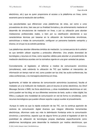 TIC y Mediación TIC e Mediação ICT and Mediation
Página 18 de 56
© 2022, Andrés Vázquez López / AlenMediaGroup 221024avlpress
electrónico, etc.) que es quien proporciona el acceso a la plataforma en línea, como
escenario para la resolución del conflicto.
Las peculiaridades que diferencian unas plataformas de otras, así como a unos
proveedores de otros, bien sea por su finalidad formativa y de entrenamiento mediante el
desarrollo de simulaciones de mediación en línea, o por su utilización para abordar
mediaciones profesionales reales, o bien por su clasificación atendiendo a sus
características técnicas por basarse en la utilización de herramientas sincrónicas,
asincrónicas o mixtas de comunicación, configuran un panorama bastante variopinto y
diverso, en el que no es extraño perderse.
Las plataformas abordan diferentes ámbitos de mediación. La consecuencia de lo anterior
es que también utilizan soportes y protocolos diferentes. Una amplia diversidad de
tecnologías y recursos en línea, como soportes válidos para abordar un procedimiento de
mediación electrónica acordes con la normativa vigente en una gran variedad de países.
Concretamente, el legislador, al referirse a medios de comunicación sincrónica
(simultáneos), está validando la utilización de TIC que habiliten el intercambio de
información en tiempo real en red, como pueden ser los chat, las audio-conferencias, las
video-conferencias, o la mensajería electrónica en línea.
Igualmente, al hablar de sistemas de comunicación asincrónica (sucesivos), faculta al
mediador y/o a la institución de mediación, para el recurso al correo electrónico, los Short
Message Service o SMS, los foros electrónicos, y otras modalidades electrónicas en red,
como pueden ser los blog, en sus diferentes versiones de texto, audio o video digital, los
Wikis y cualquier otra modalidad de comunicación en red de forma no simultánea, como
recursos tecnológicos que pueden ofrecer soporte o apoyo auxiliar al procedimiento.
Aunque lo cierto es que la rápida evolución de las TIC, con la continua aparición de
vectores de comunicación digital diversos que integran diferentes herramientas
electrónicas, difuminan cada vez más la delimitación fronteriza entre la comunicación
sincrónica y asincrónica, aspecto que de alguna forma ya prevé el legislador al abrir la
posibilidad de utilización de tecnologías propias diseñadas específicamente como
plataformas tecnológicas para desarrollar la mediación por medios electrónicos, que
 