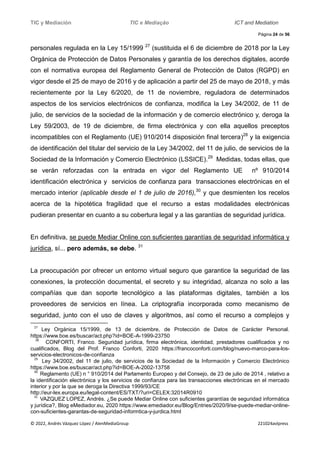 TIC y Mediación TIC e Mediação ICT and Mediation
Página 24 de 56
© 2022, Andrés Vázquez López / AlenMediaGroup 221024avlpress
personales regulada en la Ley 15/1999 27
(sustituida el 6 de diciembre de 2018 por la Ley
Orgánica de Protección de Datos Personales y garantía de los derechos digitales, acorde
con el normativa europea del Reglamento General de Protección de Datos (RGPD) en
vigor desde el 25 de mayo de 2016 y de aplicación a partir del 25 de mayo de 2018, y más
recientemente por la Ley 6/2020, de 11 de noviembre, reguladora de determinados
aspectos de los servicios electrónicos de confianza, modifica la Ley 34/2002, de 11 de
julio, de servicios de la sociedad de la información y de comercio electrónico y, deroga la
Ley 59/2003, de 19 de diciembre, de firma electrónica y con ella aquellos preceptos
incompatibles con el Reglamento (UE) 910/2014 disposición final tercera)28
y la exigencia
de identificación del titular del servicio de la Ley 34/2002, del 11 de julio, de servicios de la
Sociedad de la Información y Comercio Electrónico (LSSICE).29
Medidas, todas ellas, que
se verán reforzadas con la entrada en vigor del Reglamento UE nº 910/2014
identificación electrónica y servicios de confianza para transacciones electrónicas en el
mercado interior (aplicable desde el 1 de julio de 2016),30
y que desmienten los recelos
acerca de la hipotética fragilidad que el recurso a estas modalidades electrónicas
pudieran presentar en cuanto a su cobertura legal y a las garantías de seguridad jurídica.
En definitiva, se puede Mediar Online con suficientes garantías de seguridad informática y
jurídica, sí... pero además, se debe. 31
La preocupación por ofrecer un entorno virtual seguro que garantice la seguridad de las
conexiones, la protección documental, el secreto y su integridad, alcanza no solo a las
compañías que dan soporte tecnológico a las plataformas digitales, también a los
proveedores de servicios en línea. La criptografía incorporada como mecanismo de
seguridad, junto con el uso de claves y algoritmos, así como el recurso a complejos y
27
Ley Orgánica 15/1999, de 13 de diciembre, de Protección de Datos de Carácter Personal.
https://www.boe.es/buscar/act.php?id=BOE-A-1999-23750
28
CONFORTI, Franco. Seguridad jurídica, firma electrónica, identidad, prestadores cualificados y no
cualificados, Blog del Prof. Franco Conforti, 2020 https://francoconforti.com/blog/nuevo-marco-para-los-
servicios-electronicos-de-confianza
29
Ley 34/2002, del 11 de julio, de servicios de la Sociedad de la Información y Comercio Electrónico
https://www.boe.es/buscar/act.php?id=BOE-A-2002-13758
30
Reglamento (UE) n ° 910/2014 del Parlamento Europeo y del Consejo, de 23 de julio de 2014 , relativo a
la identificación electrónica y los servicios de confianza para las transacciones electrónicas en el mercado
interior y por la que se deroga la Directiva 1999/93/CE
http://eur-lex.europa.eu/legal-content/ES/TXT/?uri=CELEX:32014R0910
31
VAZQUEZ LOPEZ, Andrés. ¿Se puede Mediar Online con suficientes garantías de seguridad informática
y jurídica?, Blog eMediador.eu, 2020 https://www.emediador.eu/Blog/Entries/2020/9/se-puede-mediar-online-
con-suficientes-garantas-de-seguridad-informtica-y-jurdica.html
 