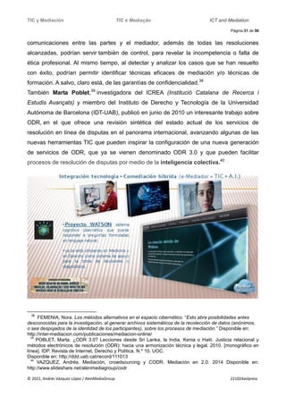 TIC y Mediación TIC e Mediação ICT and Mediation
Página 31 de 56
© 2022, Andrés Vázquez López / AlenMediaGroup 221024avlpress
comunicaciones entre las partes y el mediador, además de todas las resoluciones
alcanzadas, podrían servir también de control, para revelar la incompetencia o falta de
ética profesional. Al mismo tiempo, al detectar y analizar los casos que se han resuelto
con éxito, podrían permitir identificar técnicas eficaces de mediación y/o técnicas de
formación. A salvo, claro está, de las garantías de confidencialidad.38
También Marta Poblet,39
investigadora del ICREA (Institució Catalana de Recerca i
Estudis Avançats) y miembro del Instituto de Derecho y Tecnología de la Universidad
Autónoma de Barcelona (IDT-UAB), publicó en junio de 2010 un interesante trabajo sobre
ODR, en el que ofrece una revisión sintética del estado actual de los servicios de
resolución en línea de disputas en el panorama internacional, avanzando algunas de las
nuevas herramientas TIC que pueden inspirar la configuración de una nueva generación
de servicios de ODR, que ya se vienen denominado ODR 3.0 y que pueden facilitar
procesos de resolución de disputas por medio de la inteligencia colectiva.40
38
FEMENIA, Nora. Los métodos alternativos en el espacio cibernético. “Esto abre posibilidades antes
desconocidas para la investigación, al generar archivos sistemáticos de la recolección de datos (anónimos,
o sea despojados de la identidad de los participantes), sobre los procesos de mediación.” Disponible en:
http://inter-mediacion.com/publicaciones/mediacion-online/
39
POBLET, Marta. ¿ODR 3.0? Lecciones desde Sri Lanka, la India, Kenia o Haití. Justicia relacional y
métodos electrónicos de resolución (ODR): hacia una armonización técnica y legal. 2010. [monográfico en
línea]. IDP. Revista de Internet, Derecho y Política. N.º 10. UOC.
Disponible en: http://ddd.uab.cat/record/111013
40
VAZQUEZ, Andrés. Mediación, crowdsourcing y CODR. Mediación en 2.0. 2014 Disponible en:
http://www.slideshare.net/alenmediagroup/codr
 