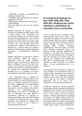 TIC y Mediación TIC e Mediação ICT and Mediation
Página 38 de 56
© 2022, Andrés Vázquez López / AlenMediaGroup 221024avlpress
- VELOCIDADE - As partes e os especialistas são
contatados imediatamente.
- EFICIÊNCIA: Apoio complementar de todo um
catálogo de recursos TIC.
- BAIXO CUSTO - (Transferências e documentos).
- RELOCALIZAÇÃO.
Como você pode ver, estas não são questões
menores.
Segundo estimativas de Bruxelas, o acesso
universal aos procedimentos ADR / ODR em toda
a União Européia (UE) economizaria aos
consumidores europeus mais de 30% de tempo
na duração dos procedimentos, e uma economia
estimada de 22.500 milhões de euros, o que
representa 0,2% do Produto Interno Bruto (PIB)
de toda a UE. Estas previsões talvez sejam
excessivamente cautelosas. Particularmente se
observarmos a duração média dos processos
judiciais nos países europeus da Organização para
Cooperação e Desenvolvimento Econômico
(OCDE).
Métodos alternativos de resolução de disputas
on-line permitem: rapidez (as partes e
especialistas estão em contato imediato),
eficiência (todo o procedimento é apoiado por
todo um catálogo de recursos TIC), baixo custo
(evita ou minimiza tanto o trânsito de pessoas
quanto de documentos) e deslocalização (podem
ser realizados por especialistas imparciais e
resolvidos em lei, em equidade ou de forma
autocompositiva, de qualquer parte do mundo).
E esta contribuição para a realização da
internacionalização da mediação global ocorre
em dois cenários: no nível do treinamento e na
prática da mediação profissional internacional.
Em resumo, a globalização e o acesso potencial
dos mediadores nacionais ao cenário
internacional, em última instância. Isto também
representa uma destemporalização e
deslocalização e um efeito de "desinibição por
meio de eletrônico" que pode facilitar o
procedimento alternativo de resolução de
disputas. Ela também permite liberdade absoluta
na escolha do cenário particular que as partes
consideram mais adequado ou amigável para
lidar com o encontro, o que se traduz em
autocapacitação inicial de fato.
IV. resolução de disputas on-
line: ODR, ADR, RDL, RDR,
RED, RLL, Mediação por meios
eletrônicos. Delimitação de
conceitos, áreas e protocolos.
Como é o caso do termo "mediação", que é
conceitualmente usado para se referir a uma
ampla gama de situações e em cenários com um
encaixe desigual dentro da estrutura regulatória
atual, os termos mediação eletrônica, mediação
remota, mediação por meios eletrônicos, e-
mediação, ODR, mediação automática
simplificada, etc., podem dar origem a confusão.
Talvez estejamos enfrentando apenas uma
aparente confusão conceitual, dependendo se
recorremos a um critério mais amplo ou mais
estreito do que entendemos por e-mediação e
ODR. Sem pretender ser exaustivo, alguns dos
aspectos que caracterizam os procedimentos
ADR, ODR e e-mediação podem nos ajudar a
entender seu perfil conceitual, onde existem
limites - às vezes extremamente sutis - e os
diferencia.
A mediação por meios eletrônicos, na medida em
que é mediação, é um procedimento ADR, e na
medida em que é realizada por meios eletrônicos
também é ODR, mas a negociação automática
também é ambas e ainda assim não é mediação.
E isto é algo que nem sempre é claramente
diferenciado, nem na lei comum nem -
infelizmente - em nossa lei positiva continental.
Os ODR são - geralmente - processos altamente
automatizados quando as disputas são facilmente
quantificáveis (por exemplo, em reclamações de
dinheiro), com ou sem a assistência da pessoa
neutra e muito eficazes em face de disputas
simples e repetidas, generalizadas para disputas
de consumo. Eles podem utilizar suportes TIC
assíncronos (e-mail, SMS), mas também síncronos
(Chat, Videoconferência), quando a complexidade
do conflito é maior, ou quando é multipartidário.
Também pode se referir a figuras híbridas ADR,
 