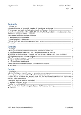 TIC y Mediación TIC e Mediação ICT and Mediation
Página 3 de 56
© 2022, Andrés Vázquez López / AlenMediaGroup 221024avlpress
Contenido
I. Introducción.................................................................................................................................................... 4
II. Mediación Online. Un preámbulo que parte de experiencias contrastadas ................................................. 5
III. Ventajas que aporta a la resolución alternativa de conflictos la e-Mediación........................................... 10
IV. Resolución de conflictos en línea: ODR, ADR, RDL, RDR, RED, RLL, Mediación por medios electrónicos.
Delimitando conceptos, ámbitos y protocolos................................................................................................ 13
V. Plataformas: protocolos, soportes y ámbitos. ............................................................................................. 17
VI. Seguridad jurídica e informática................................................................................................................. 22
VII. Y los mediadores, ¿qué opinan?................................................................................................................ 26
VIII. Un preludio que ya es pasado...porque el futuro fue ayer. ...................................................................... 28
IX. Conclusión .................................................................................................................................................. 32
Conteúdo
I. Introdução .................................................................................................................................................... 36
II. Mediação on-line. Um preâmbulo baseado em experiências contrastadas................................................ 36
III. Vantagens da mediação eletrônica para a resolução alternativa de disputas............................................ 37
IV. resolução de disputas on-line: ODR, ADR, RDL, RDR, RED, RLL, Mediação por meios eletrônicos.
Delimitação de conceitos, áreas e protocolos................................................................................................. 38
V. Plataformas: protocolos, suportes e esferas................................................................................................ 39
VI. Segurança jurídica e imformática............................................................................................................... 41
VII. O que pensam os mediadores?................................................................................................................. 43
VIII. Um prelúdio que já está no passado... porque o futuro foi ontem.......................................................... 43
IX. Conclusão ................................................................................................................................................... 45
Content
I. Introduction.................................................................................................................................................. 46
II. Online Mediation. A preamble based on contrasted experiences............................................................... 46
III. Advantages of electronic mediation for alternative dispute resolution..................................................... 47
IV. Online dispute resolution: ODR, ADR, RDL, RDR, RED, RLL, Mediation by electronic means. Delimitation of
concepts, areas and protocols......................................................................................................................... 48
V. Platforms: protocols, supports and spheres................................................................................................ 49
VI. Legal and imformatic security .................................................................................................................... 51
VII. What do mediators think?......................................................................................................................... 53
VIII. A prelude that is already in the past... because the future was yesterday............................................... 53
IX. Conclusion .................................................................................................................................................. 54
 
