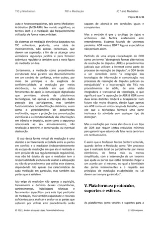 TIC y Mediación TIC e Mediação ICT and Mediation
Página 39 de 56
© 2022, Andrés Vázquez López / AlenMediaGroup 221024avlpress
auto e heterocompositivas, tais como Mediation-
Arbitration (MED-ARB). No mundo anglófono, os
termos ODR e e-mediação são freqüentemente
utilizados de forma intercambiável.
Os sistemas de mediação eletrônica baseados nas
TIC enfrentam, portanto, uma série de
inconvenientes, não apenas conceituais, que
devem ser superados a fim de se alcançar uma
verdadeira segurança jurídica e para fornecer
cobertura regulatória também para a nova figura
do mediador on-line.
Certamente, a mediação como procedimento
estruturado deve garantir seu desenvolvimento
em um cenário de confiança, entre outros, por
meio do princípio e da exigência de
confidencialidade. A mediação por meios
eletrônicos, na medida em que utiliza
ferramentas de apoio à comunicação digitalizada
que permitem, através de plataformas
tecnológicas, não apenas a interação dos dados
pessoais dos participantes, mas também
funcionalidades de identificação eletrônica, assim
como o gerenciamento de documentos
multimídia, requer a proteção das comunicações
eletrônicas e a confidencialidade das informações
em trânsito e depósito, assim como a segurança
relacionada ao seu armazenamento, não
revelação a terceiros e conservação, ou eventual
destruição.
O uso desta forma virtual de mediação é uma
decisão a ser livremente acordada entre as partes
em conflito e o mediador (independentemente
do escopo da mediação em que ela é realizada e
sem prejuízo de sua regulamentação regulatória),
mas não há dúvida de que o mediador tem a
responsabilidade exclusiva de avaliar a adequação
ou não do procedimento que utiliza este sistema,
dependendo não apenas das características de
cada mediação em particular, mas também das
partes que a assistem.
Isto exige do mediador não apenas a aquisição,
treinamento e domínio dessas competências,
conhecimentos, habilidades técnicas e
ferramentas específicas para este tipo particular
de mediação, mas também capacidade e recursos
suficientes para analisar e avaliar se as partes que
optarem por utilizar este procedimento serão
capazes de abordá-lo em condições iguais e
competentes.
Mas a verdade é que o catálogo de siglas e
acrônimos não facilita exatamente este
entendimento. Estamos falando de universos
paralelos: ADR versus ODR? Alguns especialistas
não pensam assim.
Partindo de uma ampla conceituação do ODR
como um termo "abrangendo formas alternativas
de resolução de disputas (ADR) e procedimentos
judiciais que utilizam a Internet como parte do
processo de resolução de disputas", o ODR tende
a ser concebido como "a integração das
tecnologias de informação e comunicação nos
processos de resolução de disputas judiciais ou
extrajudiciais" e a incorporação das TICs nos
procedimentos de ADRs, de uma visão
integradora e transversal da tecnologia, o que
significará que "a separação de ADR & ODR como
duas áreas distintas tenderá a desaparecer num
futuro não muito distante, dando lugar apenas
aos ADR como um único campo de trabalho, uma
vez que a tecnologia formará uma parte
intrínseca da atividade sem qualquer tipo de
distinção".
Mas a mediação por meios eletrônicos é um tipo
de ODR que requer certos requisitos mínimos
para garantir que estamos de fato neste cenário e
em nenhum outro.
É assim que o Professor Franco Conforti entende,
quando define e-Mediação como "Um processo
que é realizado total ou parcialmente por meios
eletrônicos, de forma mais ou menos
simplificada, com a intervenção de um terceiro
que ajuda as partes que estão tentando chegar a
um acordo por si mesmas, no qual a identidade
das partes intervenientes e o respeito aos
princípios de mediação estabelecidos na Lei
devem ser sempre garantidos".
V. Plataformas: protocolos,
suportes e esferas.
As plataformas como vetores e suportes para a
 