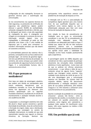 TIC y Mediación TIC e Mediação ICT and Mediation
Página 43 de 56
© 2022, Andrés Vázquez López / AlenMediaGroup 221024avlpress
configurações de alta criptografia, fornecem as
garantias técnicas para a autenticação das
comunicações.
Se nos concentrarmos nos aspectos técnicos da
ciber-segurança, os protocolos de certificados de
segurança das plataformas digitais podem
oferecer e garantir 99,99% de confiabilidade,
utilizando criptografia SSL128 bits e 256 bits, que
se distinguem por terem a mais alta capacidade
de criptografia do setor. A criptografia por
cifragem ou encriptação é o processo de tornar a
informação sensível ilegível. Uma vez
criptografada, a informação só pode ser lida
aplicando uma chave a ela. É uma medida de
segurança que é usada para armazenar ou
transferir informações sensíveis que não devem
ser acessíveis a terceiros.
A vulnerabilidade potencial dos sistemas não é,
portanto, conseqüência de sua fraca cobertura de
proteção legal - em termos de garantias legais -
nem de suas deficiências técnicas de proteção. Ao
contrário, são outras ameaças que podem violar
seus protocolos de segurança humana muito mais
frágeis. E a vulnerabilidade humana não é
exclusiva da arena virtual.
VII. O que pensam os
mediadores?
Com base em dados de amostragem aleatória,
que podem sem dúvida ser extrapolados para
outros ambientes, descobrimos que os
mediadores treinados no Curso de Mediação
Online Fair Agreement nos oferecem uma
primeira aproximação com os seguintes
resultados estatísticos, resultado de um estudo de
monitoramento e avaliação realizado durante o
ano acadêmico de 2020.
A população e a amostragem estatística tem sido
tão plural e díspar quanto caracteriza a grande
diversidade de profissões, áreas de conhecimento
e formação de origem, idade, sexo e distribuição
geográfica, que convergem no cenário da
mediação internacional, na medida em que está
representada naqueles que seguem os diversos
itinerários de formação. Nenhum dos
participantes tinha experiência anterior com
plataformas de resolução de disputas on-line.
A interação com as TIC e a auto-avaliação da
competência digital apontam para uma maioria
mais do que qualificada daqueles que se
qualificam como nativos digitais ou com a
alfabetização adequada para lidar com essas
formas de resolução de disputas on-line.
Com relação às fases do procedimento de
mediação para as quais os entrevistados
consideram o uso das TIC no procedimento de
mediação mais adequado, quase 70%
consideram-nas adequadas para todas as fases. É
notável que, apesar de não ter tido nenhuma
experiência anterior com a modalidade
eletrônica, 83% dos entrevistados declararam que
sua opinião inicial sobre a viabilidade da
mediação on-line havia mudado positivamente
após a experiência.
A porcentagem (perto de 100%) daqueles que
consideram ter tido a oportunidade de participar
ativamente das simulações desta modalidade
eletrônica é muito significativa - muito maior até
do que as práticas em oficinas presenciais
convencionais - o que reforça a idéia de que o
ambiente virtual de alguma forma "capacita"
aqueles que interagem nestes cenários. Uma
realidade muito distante do clichê de que as TIC
são uma desvantagem para a comunicação
expressa em liberdade. Do número total de
respostas obtidas, apenas 3% descartaram
definitivamente a mediação eletrônica como
parte de sua prática profissional, 25% estavam
inseguros e os 72% restantes a utilizariam como
outra ferramenta em seu procedimento.
Quanto à avaliação da qualidade da comunicação
emocional - pessoal, não técnica - entre os
participantes das sessões, os resultados mais uma
vez colocam em questão preconceitos que
aceitamos como dogmas sem submetê-los a
qualquer teste: apenas 1% classificaram como
baixos, 14% como regulares ou médios e 85%
como bons ou altos.
VIII. Um prelúdio que já está
 