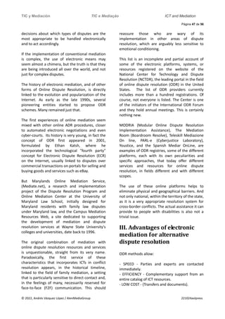 TIC y Mediación TIC e Mediação ICT and Mediation
Página 47 de 56
© 2022, Andrés Vázquez López / AlenMediaGroup 221024avlpress
decisions about which types of disputes are the
most appropriate to be handled electronically
and to act accordingly.
If the implementation of conventional mediation
is complex, the use of electronic means may
seem almost a chimera, but the truth is that they
are being introduced all over the world, and not
just for complex disputes.
The history of electronic mediation, and of other
forms of Online Dispute Resolution, is directly
linked to the evolution and popularization of the
Internet. As early as the late 1990s, several
pioneering entities started to propose ODR
schemes. Many remained just that.
The first experiences of online mediation seem
mixed with other online ADR procedures, closer
to automated electronic negotiations and even
cyber-courts. Its history is very young, in fact the
concept of ODR first appeared in 2001,
formulated by Ethan Katsh, where he
incorporated the technological "fourth party"
concept for Electronic Dispute Resolution (ECR)
on the Internet, usually linked to disputes over
commercial transactions on portals for selling and
buying goods and services such as eBay.
But Marylands Online Mediation Service,
(Mediate.net), a research and implementation
project of the Dispute Resolution Program and
Online Mediation Center at the University of
Maryland Law School, initially designed for
Maryland residents with family law disputes
under Maryland law, and the Campus Mediation
Resources Web, a site dedicated to supporting
the development of mediation and dispute
resolution services at Wayne State University's
colleges and universities, date back to 1996.
The original combination of mediation with
online dispute resolution resources and services
is unquestionable, straight from its very name.
Paradoxically, the first service of these
characteristics that incorporates ICTs in conflict
resolution appears, in the historical timeline,
linked to the field of family mediation, a setting
that is particularly sensitive to direct contact and,
in the feelings of many, necessarily reserved for
face-to-face (F2F) communication. This should
reassure those who are wary of its
implementation in other areas of dispute
resolution, which are arguably less sensitive to
emotional conditioning.
This list is an incomplete and partial account of
some of the electronic platforms, systems, or
resources registered on the website of the
National Center for Technology and Dispute
Resolution (NCTDR), the leading portal in the field
of online dispute resolution (ODR) in the United
States. The list of ODR providers currently
includes more than a hundred registrations. Of
course, not everyone is listed. The Center is one
of the initiators of the International ODR Forum
and they hold annual meetings. This is certainly
nothing new.
MODRIA (Modular Online Dispute Resolution
Implementation Assistance), The Mediation
Room (Boardroom Resolve), Teleskill Mediazione
On line, PARL-e (Cyberjustice Laboratory),
Youstice, and the Spanish Mediar OnLine, are
examples of ODR registries, some of the different
platforms, each with its own peculiarities and
specific approaches, that today offer different
services and resources for online dispute
resolution, in fields different and with different
scopes.
The use of these online platforms helps to
eliminate physical and geographical barriers. And
not only national, within the territory of the state,
as it is a very appropriate resolution system for
cross-border conflicts. The actual assistance it can
provide to people with disabilities is also not a
trivial issue.
III. Advantages of electronic
mediation for alternative
dispute resolution
ODR methods allow:
- SPEED - Parties and experts are contacted
immediately.
- EFFICIENCY - Complementary support from an
entire catalog of ICT resources.
- LOW COST - (Transfers and documents).
 