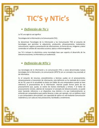 TIC’S y NTic’s
Definición de Tic´s
La TIC una sigla la cual significa:
Tecnologías de la Información y la Comunicación (TIC).
Se denominan Tecnologías de la Información y las Comunicación TICS al conjunto de
tecnologías que permiten la adquisición, producción, almacenamiento, tratamiento,
comunicación, registro y presentación de informaciones, en forma de voz, imágenes y datos
contenidos en señales de naturaleza acústica, óptica o electromagnética.
Las Tic’s incluyen la electrónica como tecnología base que soporta el desarrollo de las
telecomunicaciones, la informática y el audiovisual.

Definición de NTic´s
Las tecnologías de la información y la comunicación (TIC), a veces denominadas nuevas
tecnologías de la información y la comunicación (NTIC’S) son un concepto muy asociado al
de informática.
Es el conjunto de recursos, procedimientos y técnicas usadas en el procesamiento,
almacenamiento y transmisión de información, esta definición se ha matizado de la mano
de las TIC, pues en la actualidad no basta con hablar de una computadora cuando se hace
referencia al procesamiento de la información. Internet puede formar parte de ese
procesamiento que, quizás, se realice de manera distribuida y remota. Y al hablar de
procesamiento remoto, además de incorporar el concepto de telecomunicación, se puede
estar haciendo referencia a un dispositivo muy distinto a lo que tradicionalmente se
entiende por computadora pues podría llevarse a cabo, por ejemplo, con un teléfono móvil
o una computadora ultra-portátil, con capacidad de operar en red mediante Comunicación
inalámbrica y con cada vez más prestaciones, facilidades y rendimiento.

 