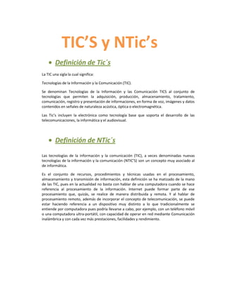 TIC’S y NTic’s
Definición de Tic´s
La TIC una sigla la cual significa:
Tecnologías de la Información y la Comunicación (TIC).
Se denominan Tecnologías de la Información y las Comunicación TICS al conjunto de
tecnologías que permiten la adquisición, producción, almacenamiento, tratamiento,
comunicación, registro y presentación de informaciones, en forma de voz, imágenes y datos
contenidos en señales de naturaleza acústica, óptica o electromagnética.
Las Tic’s incluyen la electrónica como tecnología base que soporta el desarrollo de las
telecomunicaciones, la informática y el audiovisual.

Definición de NTic´s
Las tecnologías de la información y la comunicación (TIC), a veces denominadas nuevas
tecnologías de la información y la comunicación (NTIC’S) son un concepto muy asociado al
de informática.
Es el conjunto de recursos, procedimientos y técnicas usadas en el procesamiento,
almacenamiento y transmisión de información, esta definición se ha matizado de la mano
de las TIC, pues en la actualidad no basta con hablar de una computadora cuando se hace
referencia al procesamiento de la información. Internet puede formar parte de ese
procesamiento que, quizás, se realice de manera distribuida y remota. Y al hablar de
procesamiento remoto, además de incorporar el concepto de telecomunicación, se puede
estar haciendo referencia a un dispositivo muy distinto a lo que tradicionalmente se
entiende por computadora pues podría llevarse a cabo, por ejemplo, con un teléfono móvil
o una computadora ultra-portátil, con capacidad de operar en red mediante Comunicación
inalámbrica y con cada vez más prestaciones, facilidades y rendimiento.

 