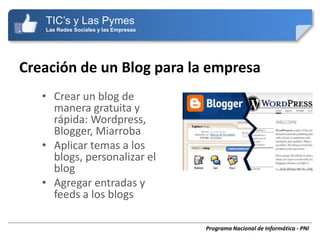 TIC’s y Las Pymes
   Las Redes Sociales y las Empresas




Creación de un Blog para la empresa
   • Crear un blog de
     manera gratuita y
     rápida: Wordpress,
     Blogger, Miarroba
   • Aplicar temas a los
     blogs, personalizar el
     blog
   • Agregar entradas y
     feeds a los blogs

                                       Programa Nacional de Informática - PNI
 