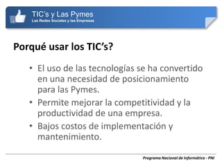 TIC’s y Las Pymes
    Las Redes Sociales y las Empresas




Porqué usar los TIC’s?
   • El uso de las tecnologías se ha convertido
     en una necesidad de posicionamiento
     para las Pymes.
   • Permite mejorar la competitividad y la
     productividad de una empresa.
   • Bajos costos de implementación y
     mantenimiento.
                                        Programa Nacional de Informática - PNI
 