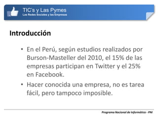 TIC’s y Las Pymes
   Las Redes Sociales y las Empresas




Introducción

   • En el Perú, según estudios realizados por
     Burson-Masteller del 2010, el 15% de las
     empresas participan en Twitter y el 25%
     en Facebook.
   • Hacer conocida una empresa, no es tarea
     fácil, pero tampoco imposible.

                                       Programa Nacional de Informática - PNI
 