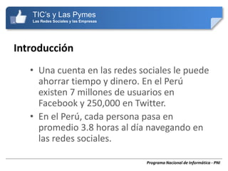 TIC’s y Las Pymes
   Las Redes Sociales y las Empresas




Introducción
   • Una cuenta en las redes sociales le puede
     ahorrar tiempo y dinero. En el Perú
     existen 7 millones de usuarios en
     Facebook y 250,000 en Twitter.
   • En el Perú, cada persona pasa en
     promedio 3.8 horas al día navegando en
     las redes sociales.

                                       Programa Nacional de Informática - PNI
 