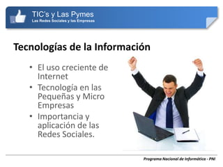 TIC’s y Las Pymes
   Las Redes Sociales y las Empresas




Tecnologías de la Información
   • El uso creciente de
     Internet
   • Tecnología en las
     Pequeñas y Micro
     Empresas
   • Importancia y
     aplicación de las
     Redes Sociales.

                                       Programa Nacional de Informática - PNI
 