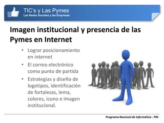 TIC’s y Las Pymes
    Las Redes Sociales y las Empresas




Imagen institucional y presencia de las
Pymes en Internet
   • Lograr posicionamiento
     en internet
   • El correo electrónico
     como punto de partida
   • Estrategias y diseño de
     logotipos, identificación
     de fortalezas, lema,
     colores, icono e imagen
     institucional.

                                        Programa Nacional de Informática - PNI
 