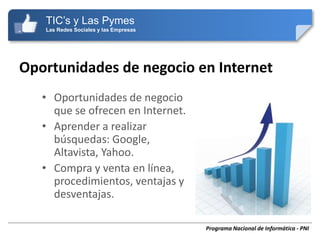 TIC’s y Las Pymes
   Las Redes Sociales y las Empresas




Oportunidades de negocio en Internet
   • Oportunidades de negocio
     que se ofrecen en Internet.
   • Aprender a realizar
     búsquedas: Google,
     Altavista, Yahoo.
   • Compra y venta en línea,
     procedimientos, ventajas y
     desventajas.

                                       Programa Nacional de Informática - PNI
 