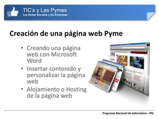 TIC’s y Las Pymes
   Las Redes Sociales y las Empresas




Creación de una página web Pyme
   • Creando una página
     web con Microsoft
     Word
   • Insertar contenido y
     personalizar la página
     web
   • Alojamiento o Hosting
     de la página web

                                       Programa Nacional de Informática - PNI
 
