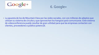 6. Google+
• La apuesta de los de MountainView por las redes sociales, con 170 millones de adeptos que
utilizan su sistema de círculos y que aprovechan los hangout para comunicarse. Este sistema
de videoconferencia puede resultar de gran utilidad para que las empresas contacten con
clientes, proveedores o público potencial.
 