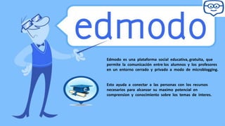 Edmodo es una plataforma social educativa, gratuita, que
permite la comunicación entre los alumnos y los profesores
en un entorno cerrado y privado a modo de microblogging.
Esto ayuda a conectar a las personas con los recursos
necesarios para alcanzar su maximo potencial en
comprension y conocimiento sobre los temas de interes.
 