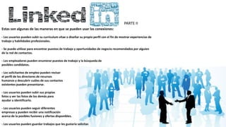 PARTE II
Estas son algunas de las maneras en que se pueden usar las conexiones:
- Los usuarios pueden subir su currículum vítae o diseñar su propio perfil con el fin de mostrar experiencias de
trabajo y habilidades profesionales.
- Se puede utilizar para encontrar puestos de trabajo y oportunidades de negocio recomendados por alguien
de la red de contactos.
- Los empleadores pueden enumerar puestos de trabajo y la búsqueda de
posibles candidatos.
- Los solicitantes de empleo pueden revisar
el perfil de los directores de recursos
humanos y descubrir cuáles de sus contactos
existentes pueden presentarse.
- Los usuarios pueden subir sus propias
fotos y ver las fotos de los demás para
ayudar a identificarlo.
- Los usuarios pueden seguir diferentes
empresas y pueden recibir una notificación
acerca de la posibles fusiones y ofertas disponibles.
- Los usuarios pueden guardar trabajos que les gustaría solicitar.
 