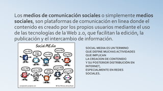 Los medios de comunicación sociales o simplemente medios
sociales, son plataformas de comunicación en linea donde el
contenido es creado por los propios usuarios mediante el uso
de las tecnologías de laWeb 2.0, que facilitan la edición, la
publicación y el intercambio de información.
SOCIAL MEDIA ES UNTERMINO
QUE DEFINE MUCHAS ACTIVIDADES
QUE IMPLICAN
LA CREACION DE CONTENIDO
Y SU POSTERIOR DISTRIBUCIÓN EN
INTERNET,
ESPECIALMENTE EN REDES
SOCIALES.
 