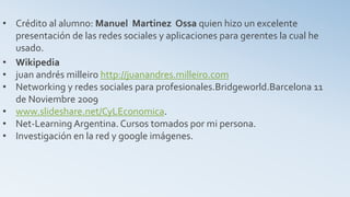 • Crédito al alumno: Manuel Martinez Ossa quien hizo un excelente
presentación de las redes sociales y aplicaciones para gerentes la cual he
usado.
• Wikipedia
• juan andrés milleiro http://juanandres.milleiro.com
• Networking y redes sociales para profesionales.Bridgeworld.Barcelona 11
de Noviembre 2009
• www.slideshare.net/CyLEconomica.
• Net-Learning Argentina. Cursos tomados por mi persona.
• Investigación en la red y google imágenes.
 