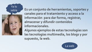 Es un conjunto de herramientas, soportes y
canales para el tratamiento y acceso a la
información para dar forma, registrar,
almacenar y difundir contenidos
informacionales.
Algunos ejemplos de estas tecnologías son
las tecnologías multimedia, los blogs y por
supuesto, la web.
La web
Ya lo
sabía
 