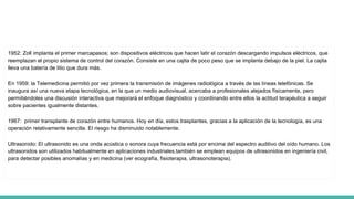 1952: Zoll implanta el primer marcapasos; son dispositivos eléctricos que hacen latir el corazón descargando impulsos eléctricos, que
reemplazan el propio sistema de control del corazón. Consiste en una cajita de poco peso que se implanta debajo de la piel. La cajita
lleva una batería de litio que dura más.
En 1959: la Telemedicina permitió por vez primera la transmisión de imágenes radiológica a través de las líneas telefónicas. Se
inaugura así una nueva etapa tecnológica, en la que un medio audiovisual, acercaba a profesionales alejados físicamente, pero
permitiéndoles una discusión interactiva que mejorará el enfoque diagnóstico y coordinando entre ellos la actitud terapéutica a seguir
sobre pacientes igualmente distantes.
1967: primer transplante de corazón entre humanos. Hoy en día, estos trasplantes, gracias a la aplicación de la tecnología, es una
operación relativamente sencilla. El riesgo ha disminuido notablemente.
Ultrasonido: El ultrasonido es una onda acústica o sonora cuya frecuencia está por encima del espectro auditivo del oído humano. Los
ultrasonidos son utilizados habitualmente en aplicaciones industriales,también se emplean equipos de ultrasonidos en ingeniería civil,
para detectar posibles anomalías y en medicina (ver ecografía, fisioterapia, ultrasonoterapia).
 