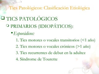 Tics Patológicos: Clasificación Etiológica 
 TICS PATOLÓGICOS 
 PRIMARIOS (IDIOPÁTICOS): 
•Esporádicos: 
1. Tics motores o vocales transitorios (<1 año) 
2. Tics motores o vocales crónicos (>1 año) 
3. Tics recurrentes de debut en la adultez 
4. Síndrome de Tourette 
 