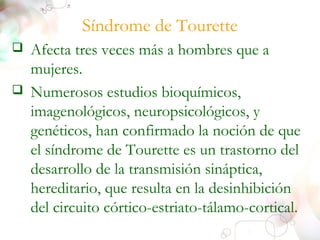 Síndrome de Tourette 
 Afecta tres veces más a hombres que a 
mujeres. 
 Numerosos estudios bioquímicos, 
imagenológicos, neuropsicológicos, y 
genéticos, han confirmado la noción de que 
el síndrome de Tourette es un trastorno del 
desarrollo de la transmisión sináptica, 
hereditario, que resulta en la desinhibición 
del circuito córtico-estriato-tálamo-cortical. 
 