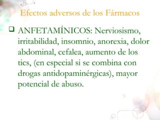 Efectos adversos de los Fármacos 
 ANFETAMÍNICOS: Nerviosismo, 
irritabilidad, insomnio, anorexia, dolor 
abdominal, cefalea, aumento de los 
tics, (en especial si se combina con 
drogas antidopaminérgicas), mayor 
potencial de abuso. 
 