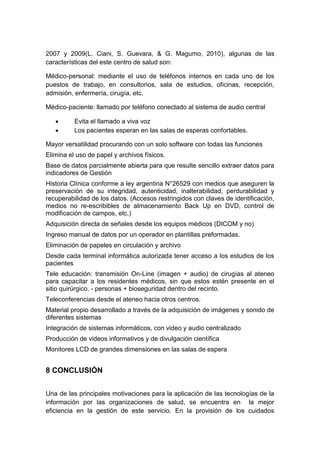 2007 y 2009(L. Ciani, S. Guevara, & G. Magumo, 2010), algunas de las
características del este centro de salud son:
Médico-personal: mediante el uso de teléfonos internos en cada uno de los
puestos de trabajo, en consultorios, sala de estudios, oficinas, recepción,
admisión, enfermería, cirugía, etc.
Médico-paciente: llamado por teléfono conectado al sistema de audio central
 Evita el llamado a viva voz
 Los pacientes esperan en las salas de esperas confortables.
Mayor versatilidad procurando con un solo software con todas las funciones
Elimina el uso de papel y archivos físicos.
Base de datos parcialmente abierta para que resulte sencillo extraer datos para
indicadores de Gestión
Historia Clínica conforme a ley argentina N°26529 con medios que aseguren la
preservación de su integridad, autenticidad, inalterabilidad, perdurabilidad y
recuperabilidad de los datos. (Accesos restringidos con claves de identificación,
medios no re-escribibles de almacenamiento Back Up en DVD, control de
modificación de campos, etc.)
Adquisición directa de señales desde los equipos médicos (DICOM y no)
Ingreso manual de datos por un operador en plantillas preformadas.
Eliminación de papeles en circulación y archivo
Desde cada terminal informática autorizada tener acceso a los estudios de los
pacientes
Tele educación: transmisión On-Line (imagen + audio) de cirugías al ateneo
para capacitar a los residentes médicos, sin que estos estén presente en el
sitio quirúrgico. - personas + bioseguridad dentro del recinto.
Teleconferencias desde el ateneo hacia otros centros.
Material propio desarrollado a través de la adquisición de imágenes y sonido de
diferentes sistemas
Integración de sistemas informáticos, con video y audio centralizado
Producción de videos informativos y de divulgación científica
Monitores LCD de grandes dimensiones en las salas de espera
8 CONCLUSIÓN
Una de las principales motivaciones para la aplicación de las tecnologías de la
información por las organizaciones de salud, se encuentra en la mejor
eficiencia en la gestión de este servicio. En la provisión de los cuidados
 