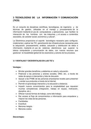 3 TECNOLOGÍAS DE LA INFORMACIÓN Y COMUNICACIÓN
(TICS)
Es un conjunto de disciplinas científicas, tecnológicas, de ingeniería y de
técnicas de gestión, utilizadas en el manejo y procesamiento de la
información mediante el uso de computadoras y aplicaciones, que facilitan la
interacción de los hombres con las máquinas, y el acceso a contenidos
asociados, de carácter social, económico y cultural”.
La Electrónica proporciona el soporte tecnológico necesario para configurar,
implementar y aplicar las TIC, garantizando las infraestructuras necesarias para
la adquisición, procesamiento, análisis, actuación y distribución de datos e
información, mediante el uso de sistemas electrónicos que superan la
básica computación y comunicación de datos, con nuevos recursos que
gestionan la trazabilidad global de los escenarios y actores de los procesos.
3.1 VENTAJAS Y DESVENTAJAS EN LAS TIC’s
Ventajas:
 Brindar grandes beneficios y adelantos en salud y educación.
 Potenciar a las personas y actores sociales, ONG, etc., a través de
redes de apoyo e intercambio y lista de discusión.
 Apoyar a las PYME de las personas empresarias locales para presentar
y vender sus productos a través de la Internet.
 Permitir el aprendizaje interactivo y la educación a distancia.
 Impartir nuevos conocimientos para la empleabilidad que requieren
muchas competencias (integración, trabajo en equipo, motivación,
disciplina, etc.).
 Ofrecer nuevas formas de trabajo, como tele trabajo.
 Dar acceso al flujo de conocimientos e información para empoderar y
mejorar las vidas de las personas.
 Facilidades.
 Exactitud.
 Menores riesgos.
 Menores costos.
Desventajas:
 