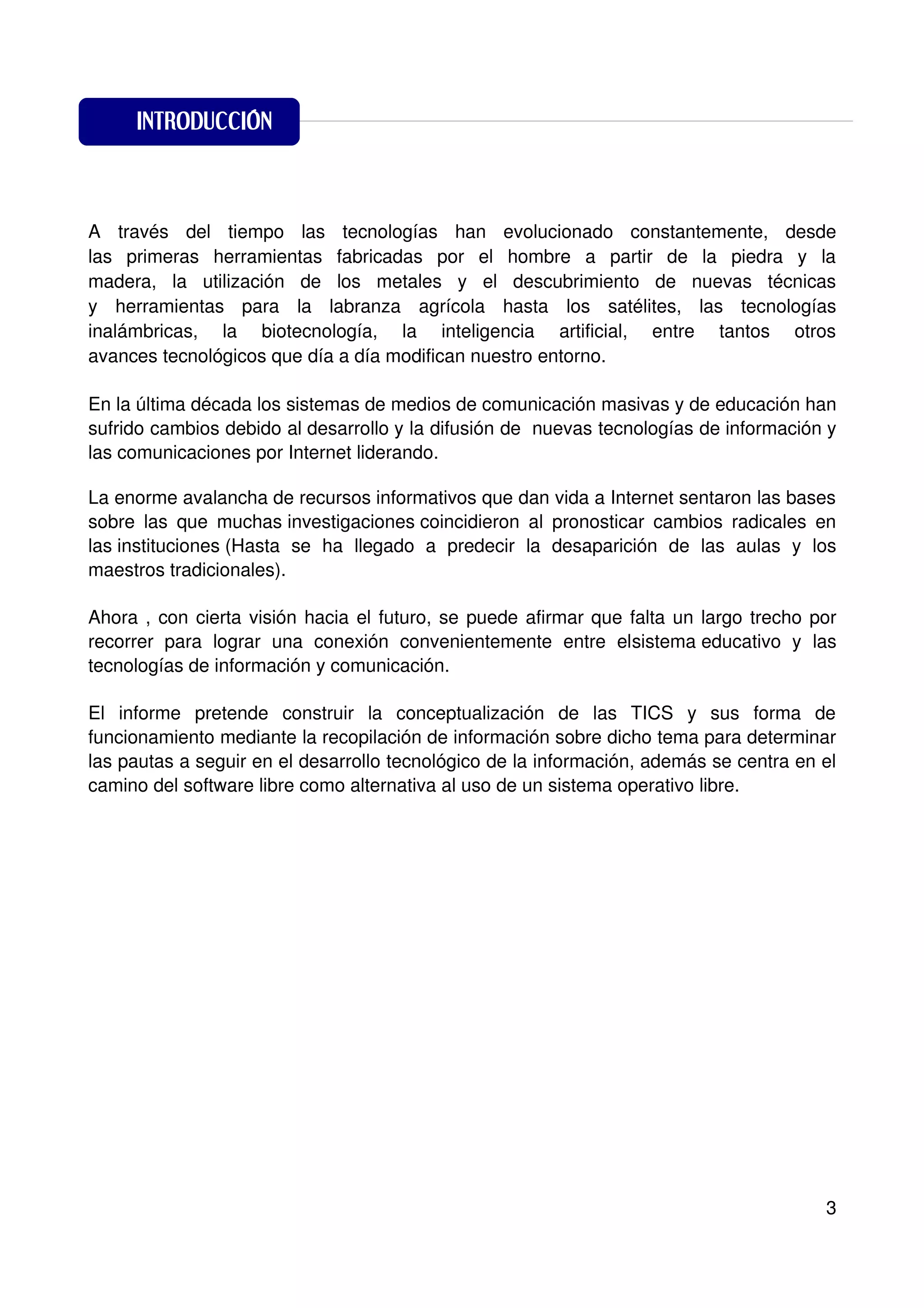 INTRODUCCIÓN
                         INTRODUCCIÓN


A través del tiempo las tecnologías han evolucionado constantemente, desde
las primeras herramientas fabricadas por el hombre a partir de la piedra y la
madera, la utilización de los metales y el descubrimiento de nuevas técnicas
y herramientas para la labranza agrícola hasta los satélites, las tecnologías
inalámbricas, la biotecnología, la inteligencia artificial, entre tantos otros
avances tecnológicos que día a día modifican nuestro entorno.

En la última década los sistemas de medios de comunicación masivas y de educación han
sufrido cambios debido al desarrollo y la difusión de nuevas tecnologías de información y
las comunicaciones por Internet liderando.

La enorme avalancha de recursos informativos que dan vida a Internet sentaron las bases
sobre las que muchas investigaciones coincidieron al pronosticar cambios radicales en
las instituciones (Hasta se ha llegado a predecir la desaparición de las aulas y los
maestros tradicionales).

Ahora , con cierta visión hacia el futuro, se puede afirmar que falta un largo trecho por
recorrer para lograr una conexión convenientemente entre elsistema educativo y las
tecnologías de información y comunicación.

El informe pretende construir la conceptualización de las TICS y sus forma de
funcionamiento mediante la recopilación de información sobre dicho tema para determinar
las pautas a seguir en el desarrollo tecnológico de la información, además se centra en el
camino del software libre como alternativa al uso de un sistema operativo libre.




                                                                                        3
 
