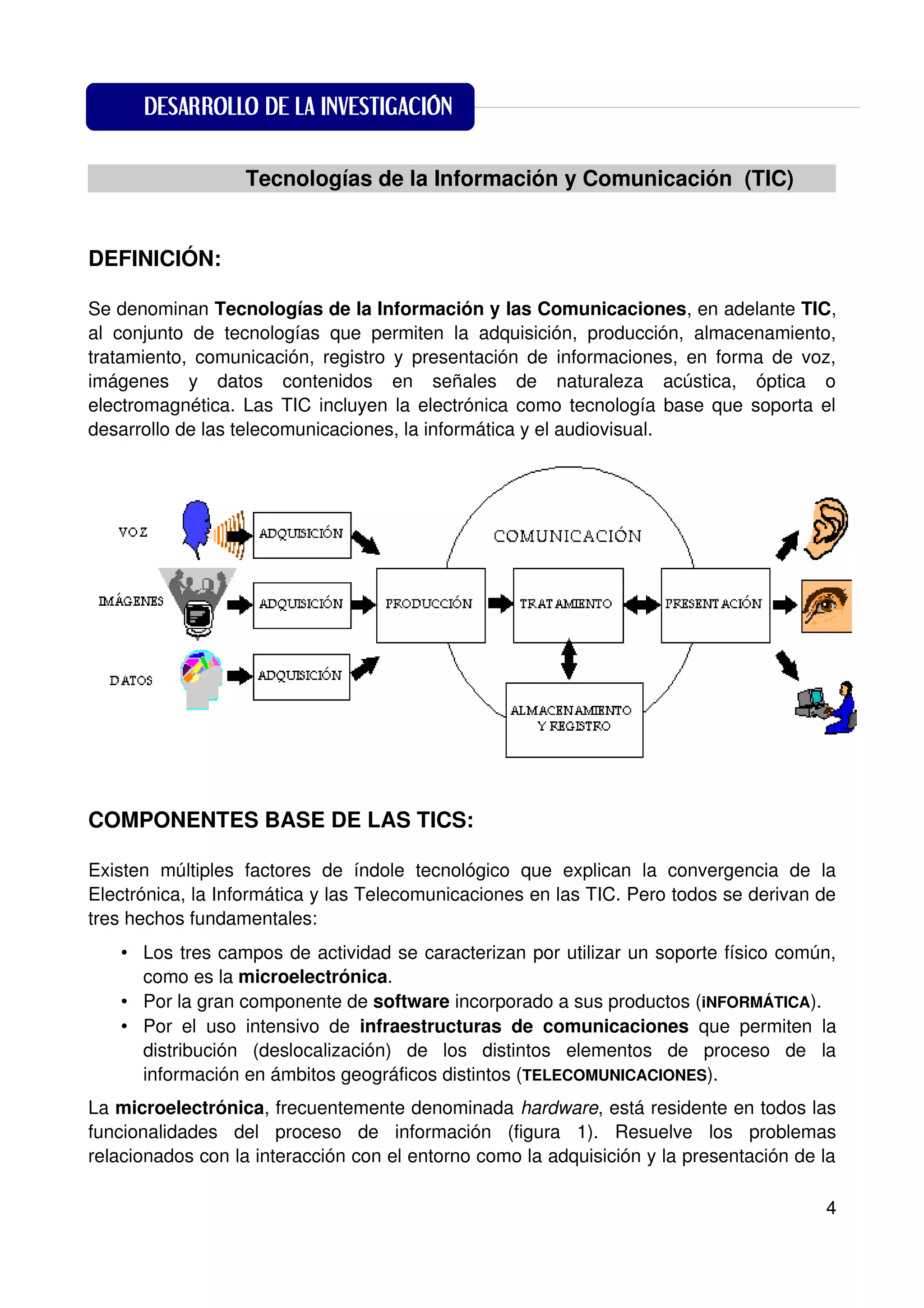 DESARROLLO DE LA INVESTIGACIÓN
DESARROLLO DE LA INVESTIGACIÓN
           Tecnologías de la Información y Comunicación (TIC)


DEFINICIÓN:

Se denominan Tecnologías de la Información y las Comunicaciones, en adelante TIC,
al conjunto de tecnologías que permiten la adquisición, producción, almacenamiento,
tratamiento, comunicación, registro y presentación de informaciones, en forma de voz,
imágenes y datos contenidos en señales de naturaleza acústica, óptica o
electromagnética. Las TIC incluyen la electrónica como tecnología base que soporta el
desarrollo de las telecomunicaciones, la informática y el audiovisual.




COMPONENTES BASE DE LAS TICS:

Existen múltiples factores de índole tecnológico que explican la convergencia de la
Electrónica, la Informática y las Telecomunicaciones en las TIC. Pero todos se derivan de
tres hechos fundamentales:
   • Los tres campos de actividad se caracterizan por utilizar un soporte físico común,
     como es la microelectrónica.
   • Por la gran componente de software incorporado a sus productos (iNFORMÁTICA).
   • Por el uso intensivo de infraestructuras de comunicaciones que permiten la
     distribución (deslocalización) de los distintos elementos de proceso de la
     información en ámbitos geográficos distintos (TELECOMUNICACIONES).
La microelectrónica, frecuentemente denominada hardware, está residente en todos las
funcionalidades del proceso de información (figura 1). Resuelve los problemas
relacionados con la interacción con el entorno como la adquisición y la presentación de la

                                                                                        4
 