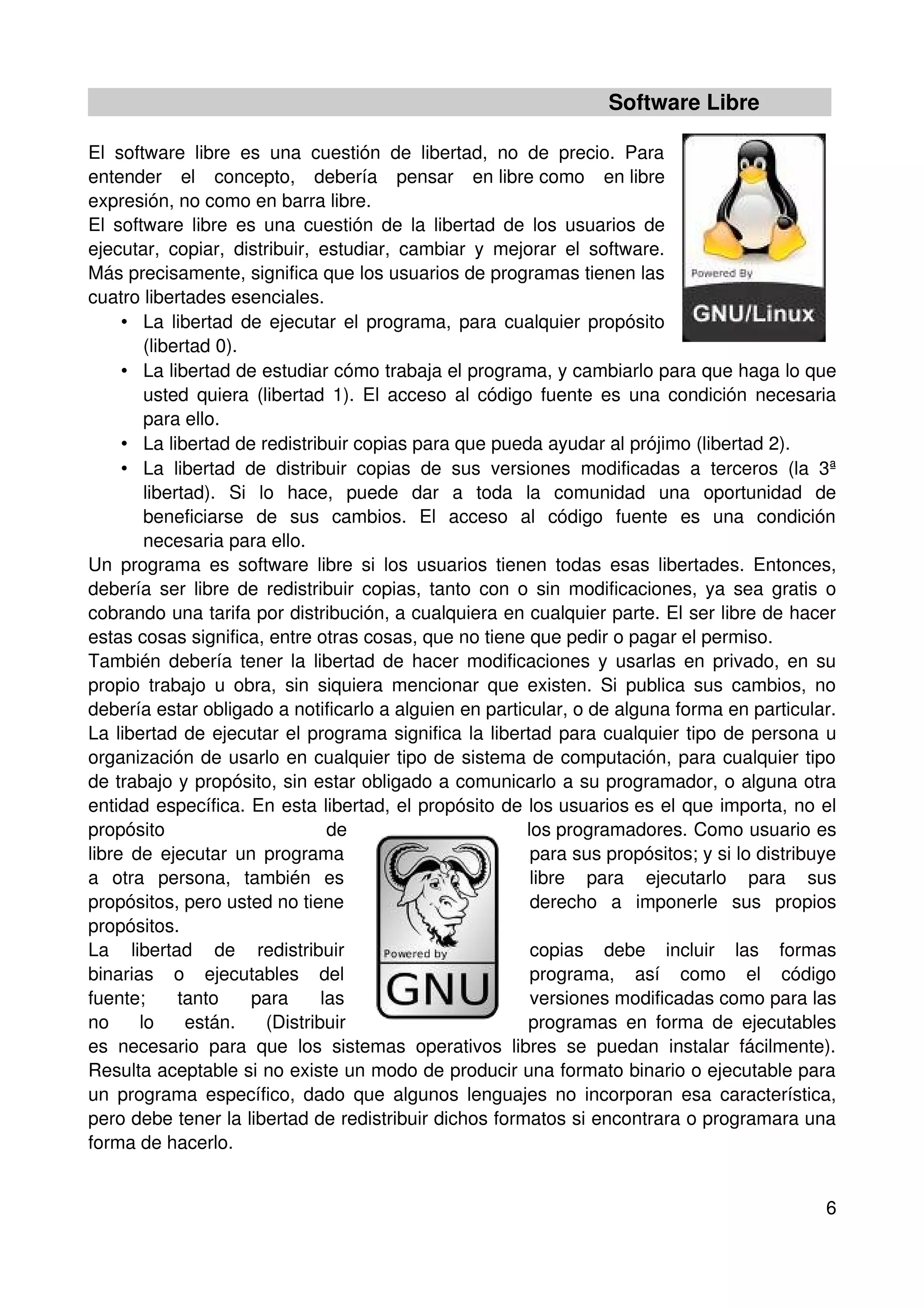 Software Libre

El software libre es una cuestión de libertad, no de precio. Para
entender el concepto, debería pensar en libre como en libre
expresión, no como en barra libre.
El software libre es una cuestión de la libertad de los usuarios de
ejecutar, copiar, distribuir, estudiar, cambiar y mejorar el software.
Más precisamente, significa que los usuarios de programas tienen las
cuatro libertades esenciales.
     • La libertad de ejecutar el programa, para cualquier propósito
        (libertad 0).
     • La libertad de estudiar cómo trabaja el programa, y cambiarlo para que haga lo que
        usted quiera (libertad 1). El acceso al código fuente es una condición necesaria
        para ello.
     • La libertad de redistribuir copias para que pueda ayudar al prójimo (libertad 2).
     • La libertad de distribuir copias de sus versiones modificadas a terceros (la 3ª
        libertad). Si lo hace, puede dar a toda la comunidad una oportunidad de
        beneficiarse de sus cambios. El acceso al código fuente es una condición
        necesaria para ello.
Un programa es software libre si los usuarios tienen todas esas libertades. Entonces,
debería ser libre de redistribuir copias, tanto con o sin modificaciones, ya sea gratis o
cobrando una tarifa por distribución, a cualquiera en cualquier parte. El ser libre de hacer
estas cosas significa, entre otras cosas, que no tiene que pedir o pagar el permiso.
También debería tener la libertad de hacer modificaciones y usarlas en privado, en su
propio trabajo u obra, sin siquiera mencionar que existen. Si publica sus cambios, no
debería estar obligado a notificarlo a alguien en particular, o de alguna forma en particular.
La libertad de ejecutar el programa significa la libertad para cualquier tipo de persona u
organización de usarlo en cualquier tipo de sistema de computación, para cualquier tipo
de trabajo y propósito, sin estar obligado a comunicarlo a su programador, o alguna otra
entidad específica. En esta libertad, el propósito de los usuarios es el que importa, no el
propósito                       de                      los programadores. Como usuario es
libre de ejecutar un programa                            para sus propósitos; y si lo distribuye
a otra persona, también es                               libre para ejecutarlo para sus
propósitos, pero usted no tiene                          derecho a imponerle sus propios
propósitos.
La libertad de redistribuir                              copias debe incluir las formas
binarias o ejecutables del                               programa, así como el código
fuente;      tanto    para     las                       versiones modificadas como para las
no     lo     están.   (Distribuir                      programas en forma de ejecutables
es necesario para que los sistemas operativos libres se puedan instalar fácilmente).
Resulta aceptable si no existe un modo de producir una formato binario o ejecutable para
un programa específico, dado que algunos lenguajes no incorporan esa característica,
pero debe tener la libertad de redistribuir dichos formatos si encontrara o programara una
forma de hacerlo.


                                                                                              6
 