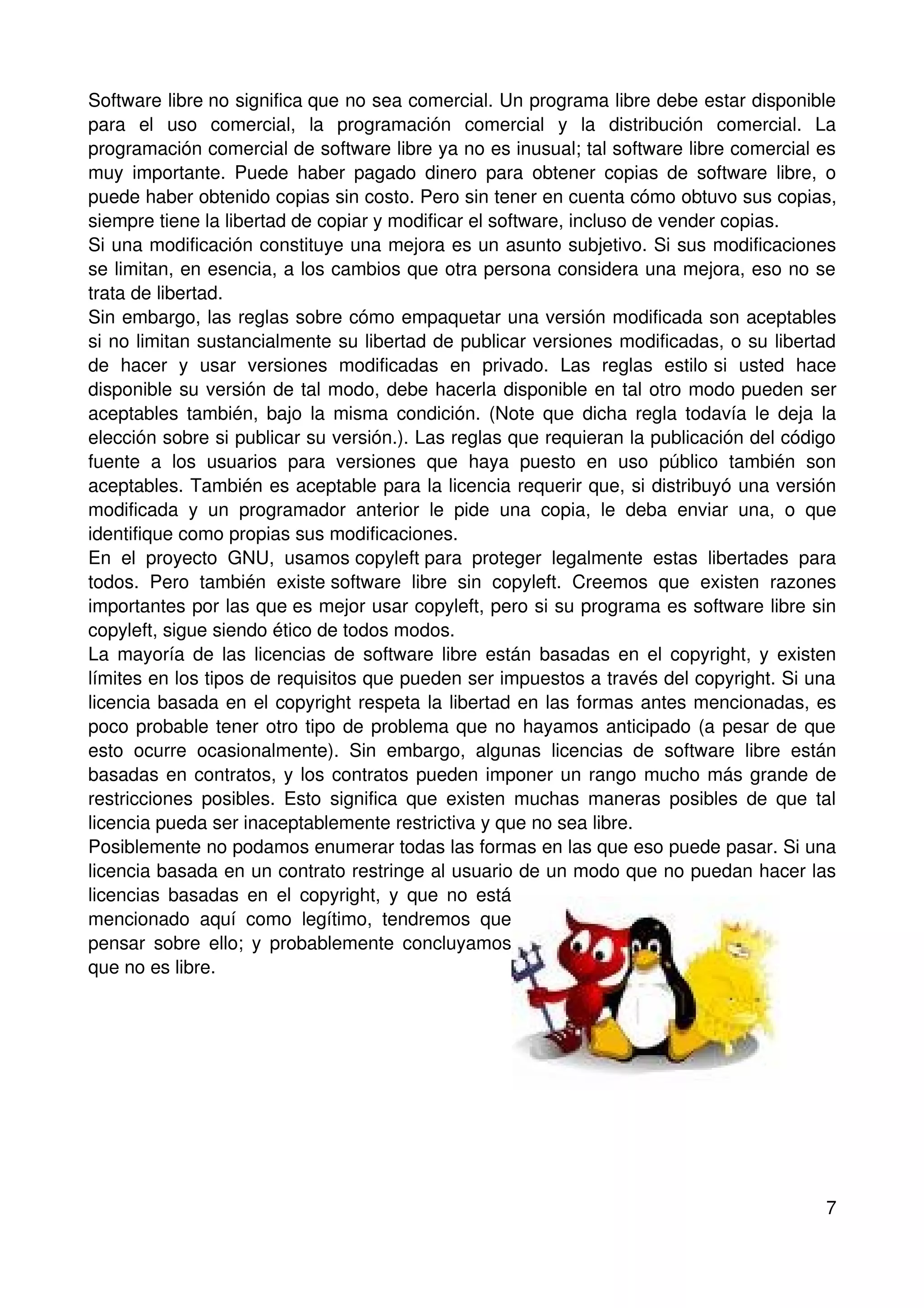 Software libre no significa que no sea comercial. Un programa libre debe estar disponible
para el uso comercial, la programación comercial y la distribución comercial. La
programación comercial de software libre ya no es inusual; tal software libre comercial es
muy importante. Puede haber pagado dinero para obtener copias de software libre, o
puede haber obtenido copias sin costo. Pero sin tener en cuenta cómo obtuvo sus copias,
siempre tiene la libertad de copiar y modificar el software, incluso de vender copias.
Si una modificación constituye una mejora es un asunto subjetivo. Si sus modificaciones
se limitan, en esencia, a los cambios que otra persona considera una mejora, eso no se
trata de libertad.
Sin embargo, las reglas sobre cómo empaquetar una versión modificada son aceptables
si no limitan sustancialmente su libertad de publicar versiones modificadas, o su libertad
de hacer y usar versiones modificadas en privado. Las reglas estilo si usted hace
disponible su versión de tal modo, debe hacerla disponible en tal otro modo pueden ser
aceptables también, bajo la misma condición. (Note que dicha regla todavía le deja la
elección sobre si publicar su versión.). Las reglas que requieran la publicación del código
fuente a los usuarios para versiones que haya puesto en uso público también son
aceptables. También es aceptable para la licencia requerir que, si distribuyó una versión
modificada y un programador anterior le pide una copia, le deba enviar una, o que
identifique como propias sus modificaciones.
En el proyecto GNU, usamos copyleft para proteger legalmente estas libertades para
todos. Pero también existe software libre sin copyleft. Creemos que existen razones
importantes por las que es mejor usar copyleft, pero si su programa es software libre sin
copyleft, sigue siendo ético de todos modos.
La mayoría de las licencias de software libre están basadas en el copyright, y existen
límites en los tipos de requisitos que pueden ser impuestos a través del copyright. Si una
licencia basada en el copyright respeta la libertad en las formas antes mencionadas, es
poco probable tener otro tipo de problema que no hayamos anticipado (a pesar de que
esto ocurre ocasionalmente). Sin embargo, algunas licencias de software libre están
basadas en contratos, y los contratos pueden imponer un rango mucho más grande de
restricciones posibles. Esto significa que existen muchas maneras posibles de que tal
licencia pueda ser inaceptablemente restrictiva y que no sea libre.
Posiblemente no podamos enumerar todas las formas en las que eso puede pasar. Si una
licencia basada en un contrato restringe al usuario de un modo que no puedan hacer las
licencias basadas en el copyright, y que no está
mencionado aquí como legítimo, tendremos que
pensar sobre ello; y probablemente concluyamos
que no es libre.




                                                                                         7
 