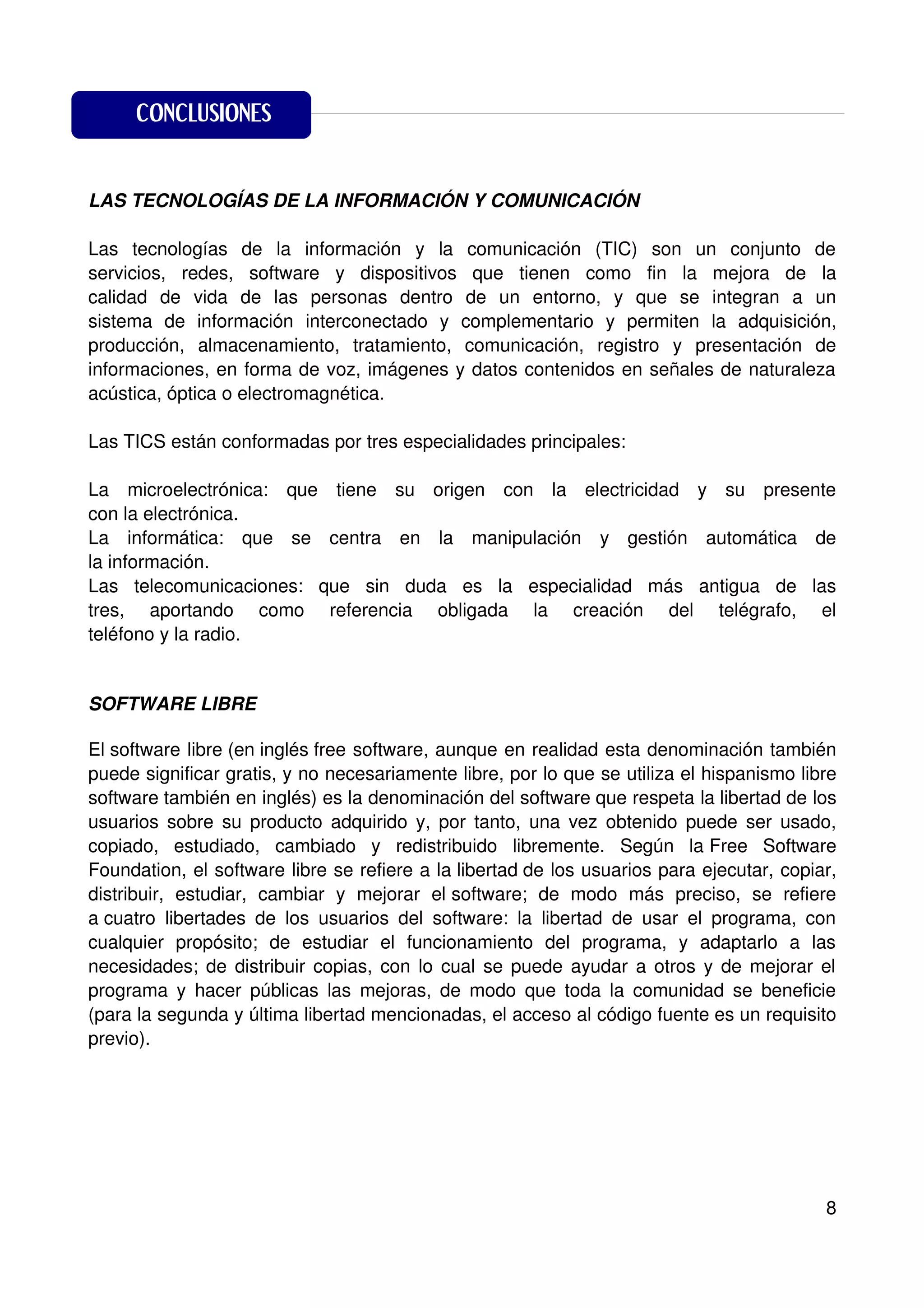 CONCLUSIONES

CONCLUSIONES
LAS TECNOLOGÍAS DE LA INFORMACIÓN Y COMUNICACIÓN

Las tecnologías de la información y la comunicación (TIC) son un conjunto de
servicios, redes, software y dispositivos que tienen como fin la mejora de la
calidad de vida de las personas dentro de un entorno, y que se integran a un
sistema de información interconectado y complementario y permiten la adquisición,
producción, almacenamiento, tratamiento, comunicación, registro y presentación de
informaciones, en forma de voz, imágenes y datos contenidos en señales de naturaleza
acústica, óptica o electromagnética.

Las TICS están conformadas por tres especialidades principales:

La microelectrónica: que tiene su origen con la electricidad y su presente
con la electrónica.
La informática: que se centra en la manipulación y gestión automática de
la información.
Las telecomunicaciones: que sin duda es la especialidad más antigua de las
tres, aportando como referencia obligada la creación del telégrafo, el
teléfono y la radio.


SOFTWARE LIBRE

El software libre (en inglés free software, aunque en realidad esta denominación también
puede significar gratis, y no necesariamente libre, por lo que se utiliza el hispanismo libre
software también en inglés) es la denominación del software que respeta la libertad de los
usuarios sobre su producto adquirido y, por tanto, una vez obtenido puede ser usado,
copiado, estudiado, cambiado y redistribuido libremente. Según la Free Software
Foundation, el software libre se refiere a la libertad de los usuarios para ejecutar, copiar,
distribuir, estudiar, cambiar y mejorar el software; de modo más preciso, se refiere
a cuatro libertades de los usuarios del software: la libertad de usar el programa, con
cualquier propósito; de estudiar el funcionamiento del programa, y adaptarlo a las
necesidades; de distribuir copias, con lo cual se puede ayudar a otros y de mejorar el
programa y hacer públicas las mejoras, de modo que toda la comunidad se beneficie
(para la segunda y última libertad mencionadas, el acceso al código fuente es un requisito
previo).




                                                                                           8
 