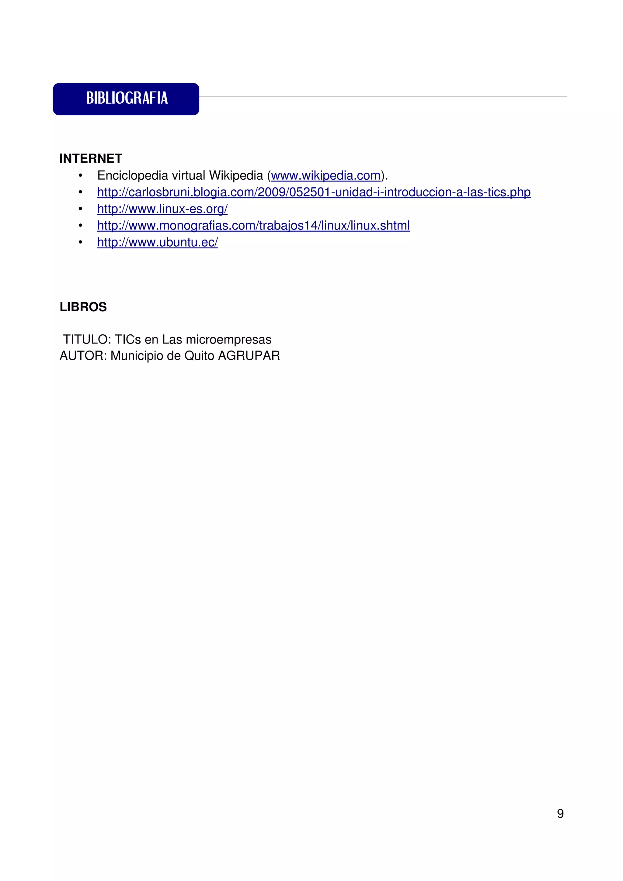 BIBLIOGRAFIA

BIBLIOGRAFIA
INTERNET
   • Enciclopedia virtual Wikipedia (www.wikipedia.com).
   • http://carlosbruni.blogia.com/2009/052501-unidad-i-introduccion-a-las-tics.php
   • http://www.linux-es.org/
   • http://www.monografias.com/trabajos14/linux/linux.shtml
   • http://www.ubuntu.ec/




LIBROS

TITULO: TICs en Las microempresas
AUTOR: Municipio de Quito AGRUPAR




                                                                                      9
 