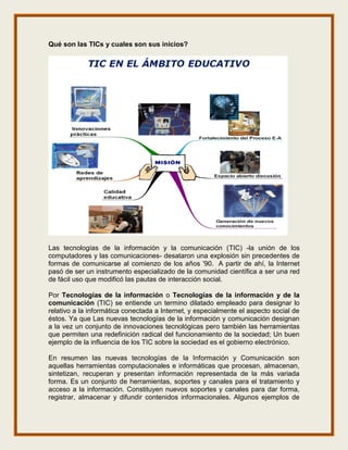 Qué son las TICs y cuales son sus inicios?




Las tecnologías de la información y la comunicación (TIC) -la unión de los
computadores y las comunicaciones- desataron una explosión sin precedentes de
formas de comunicarse al comienzo de los años '90. A partir de ahí, la Internet
pasó de ser un instrumento especializado de la comunidad científica a ser una red
de fácil uso que modificó las pautas de interacción social.

Por Tecnologías de la información o Tecnologías de la información y de la
comunicación (TIC) se entiende un termino dilatado empleado para designar lo
relativo a la informática conectada a Internet, y especialmente el aspecto social de
éstos. Ya que Las nuevas tecnologías de la información y comunicación designan
a la vez un conjunto de innovaciones tecnológicas pero también las herramientas
que permiten una redefinición radical del funcionamiento de la sociedad; Un buen
ejemplo de la influencia de los TIC sobre la sociedad es el gobierno electrónico.

En resumen las nuevas tecnologías de la Información y Comunicación son
aquellas herramientas computacionales e informáticas que procesan, almacenan,
sintetizan, recuperan y presentan información representada de la más variada
forma. Es un conjunto de herramientas, soportes y canales para el tratamiento y
acceso a la información. Constituyen nuevos soportes y canales para dar forma,
registrar, almacenar y difundir contenidos informacionales. Algunos ejemplos de
 