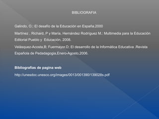 BIBLIOGRAFIA
Galindo, O.: El desafío de la Educación en España.2000
Martínez , Richard, P y María, Hernández Rodríguez M.: Multimedia para la Educación
Editorial Pueblo y Educación, 2008.
Velásquez-Acosta,B; Fuermayor.D; El desarrollo de la Informática Educativa .Revista
Española de Pedadagogia,Enero-Agosto,2006.
Bibliografías de pagina web
http://unesdoc.unesco.org/images/0013/001390/139028s.pdf
 