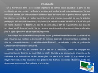 INTRODUCCIÓN
En la humanidad, tiene la necesidad imperativa del cambio social educativo a partir de las
modificaciones que oponen y enfrenta la sociedad y el hombre actual, quien está apremian de una
educación distinta, con una fortaleza de contenido ético de valores que le permita facilitar logros de
los objetivos en los tics ,el estos momentos hay una profunda necesidad de que la práctica
pedagógica se transforme realmente, y lo primero que hay que hacer es sensibilizar al actor principal
del hecho educativo: “el docente”. Si éste no se pone a la par con los requerimientos que exige la
tecnología es difícil que se puedan dar los cambios que al respecto exige nuestro sistema educativo
para el logro significativo de los objetivos propuestos.
La tecnología educativa debe formar parte en mayor grado del contexto educativo como factor de
gran relevancia que incide en la disminución del índice de deserción y mejoramiento de la calidad de
vida, tal como está concebido por el Ministerio de Educación para el poder popular, al igual que la
Constitución Bolivariana de Venezuela.
Innovar hoy en día, se convierte en un arte de la educación, donde se conjugan los
conocimientos del docente, su creatividad, su visión futurista, y su acercamiento al cambio de lo
tradicional a las innovaciones de las tecnologías, que ejerce en el cambio a la sociedad, y con
mayor incidencia, en los estudiantes que presiden los diversos escenarios educativos donde nos
desenvolvemos como profesionales de la educación.
 
