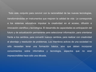 Todo este conjunto para convivir con la racionalidad de las nuevas tecnologías,
transformándolas en instrumentos que mejoren la calidad de vida Le corresponde
a los sistemas educativos impulsar la creatividad en el acceso, difusión e
innovación científica y tecnológica. El desarrolla de capacidades es anticipación del
futuro y de actualización permanente para seleccionar información, para orientarse
frente a los cambios, para convertir nuevos cambios, para realizar con creatividad
el abordaje y resolución de problemas. Los miembros activos de una sociedad no
sólo necesitan tener una formación básica, sino que deben incorporar
conocimientos sobre informática y tecnología, aspectos que no eran
imprescindibles hace sólo una década.
 