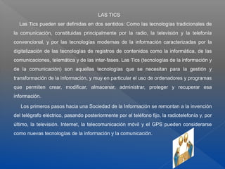 LAS TICS
Las Tics pueden ser definidas en dos sentidos: Como las tecnologías tradicionales de
la comunicación, constituidas principalmente por la radio, la televisión y la telefonía
convencional, y por las tecnologías modernas de la información caracterizadas por la
digitalización de las tecnologías de registros de contenidos como la informática, de las
comunicaciones, telemática y de las inter-fases. Las Tics (tecnologías de la información y
de la comunicación) son aquellas tecnologías que se necesitan para la gestión y
transformación de la información, y muy en particular el uso de ordenadores y programas
que permiten crear, modificar, almacenar, administrar, proteger y recuperar esa
información.
Los primeros pasos hacia una Sociedad de la Información se remontan a la invención
del telégrafo eléctrico, pasando posteriormente por el teléfono fijo, la radiotelefonía y, por
último, la televisión. Internet, la telecomunicación móvil y el GPS pueden considerarse
como nuevas tecnologías de la información y la comunicación.
 